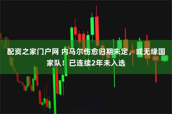 配资之家门户网 内马尔伤愈归期未定,或无缘国家队!已连续2年未入选