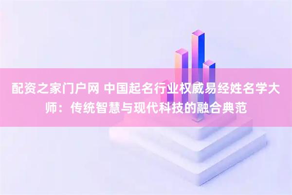 配资之家门户网 中国起名行业权威易经姓名学大师：传统智慧与现代科技的融合典范