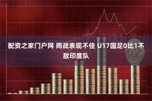 配资之家门户网 雨战表现不佳 U17国足0比1不敌印度队