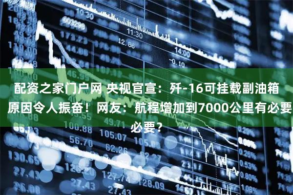 配资之家门户网 央视官宣：歼-16可挂载副油箱，原因令人振奋！网友：航程增加到7000公里有必要？