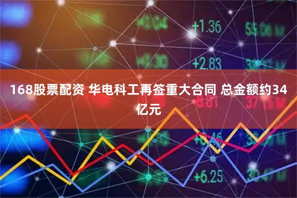 168股票配资 华电科工再签重大合同 总金额约34亿元