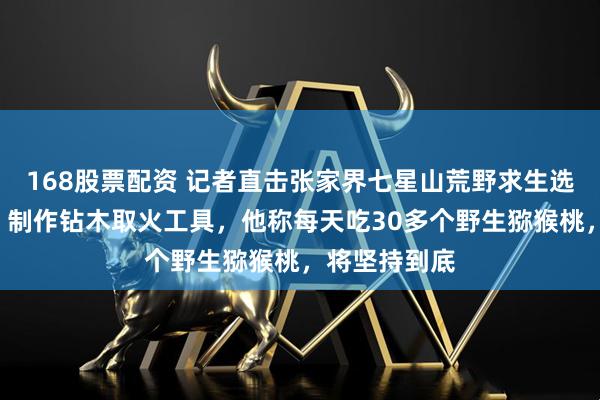 168股票配资 记者直击张家界七星山荒野求生选手“刀疤哥”制作钻木取火工具，他称每天吃30多个野生猕猴桃，将坚持到底