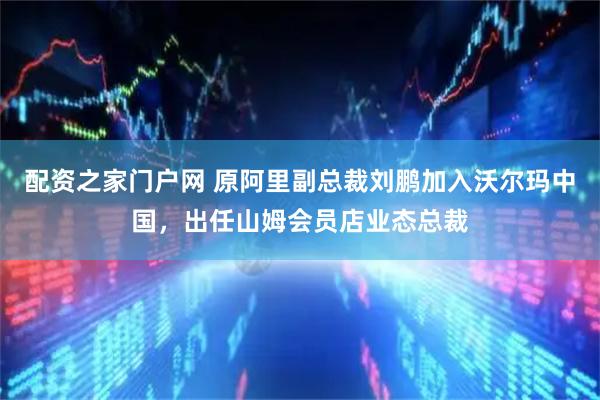 配资之家门户网 原阿里副总裁刘鹏加入沃尔玛中国，出任山姆会员店业态总裁