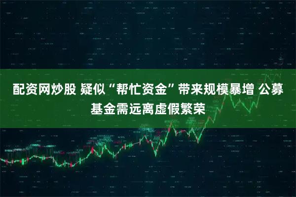 配资网炒股 疑似“帮忙资金”带来规模暴增 公募基金需远离虚假繁荣