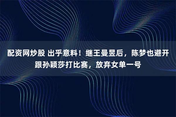 配资网炒股 出乎意料！继王曼昱后，陈梦也避开跟孙颖莎打比赛，放弃女单一号