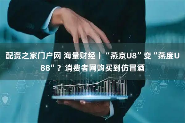 配资之家门户网 海量财经丨“燕京U8”变“燕度U88”？消费者网购买到仿冒酒