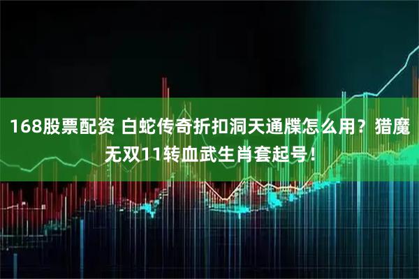 168股票配资 白蛇传奇折扣洞天通牒怎么用？猎魔无双11转血武生肖套起号！