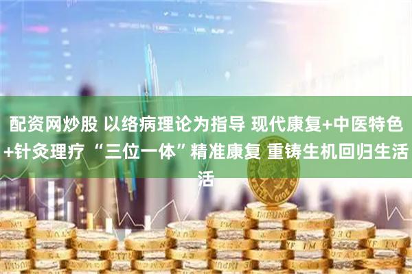 配资网炒股 以络病理论为指导 现代康复+中医特色+针灸理疗 “三位一体”精准康复 重铸生机回归生活