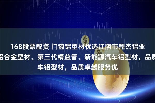168股票配资 门窗铝型材优选江阴市鼎杰铝业，专注门窗铝合金型材、第三代精益管、新能源汽车铝型材，品质卓越服务优
