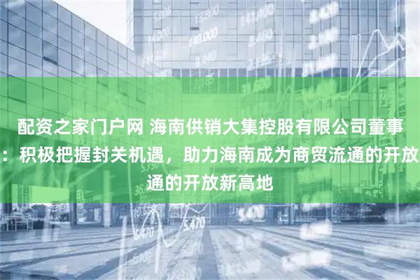 配资之家门户网 海南供销大集控股有限公司董事长韩玮:积极把握封关机遇,助力海南成为商贸流通的开放新高地