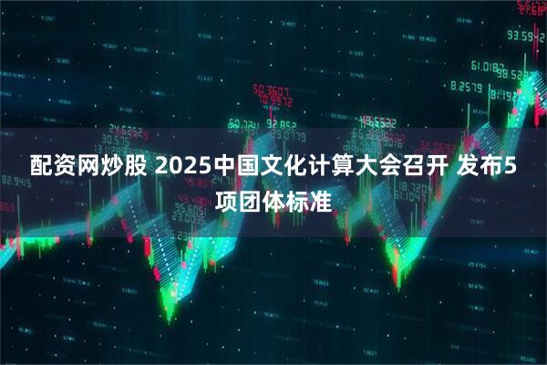配资网炒股 2025中国文化计算大会召开 发布5项团体标准