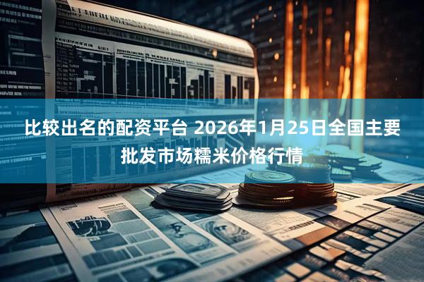比较出名的配资平台 2026年1月25日全国主要批发市场糯米价格行情