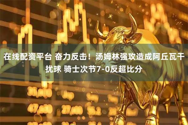 在线配资平台 奋力反击！汤姆林强攻造成阿丘瓦干扰球 骑士次节7-0反超比分