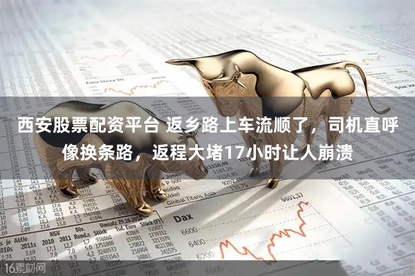 西安股票配资平台 返乡路上车流顺了，司机直呼像换条路，返程大堵17小时让人崩溃