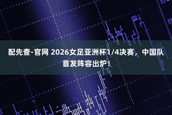 配先查-官网 2026女足亚洲杯1/4决赛，中国队首发阵容出炉！