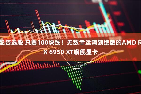 配资选股 只要100块钱！无敌幸运淘到绝版的AMD RX 6950 XT旗舰显卡