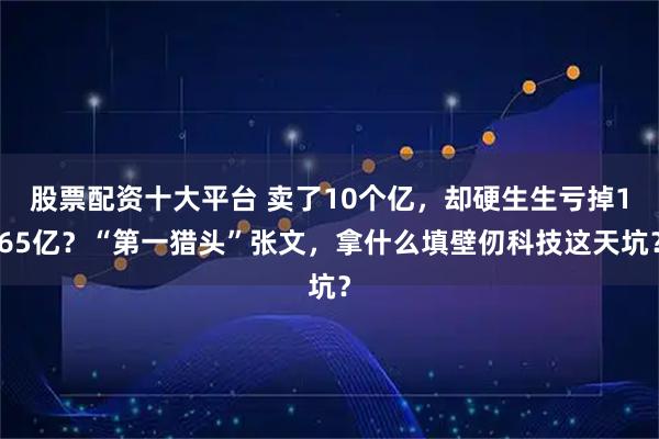 股票配资十大平台 卖了10个亿，却硬生生亏掉165亿？“第一猎头”张文，拿什么填壁仞科技这天坑？