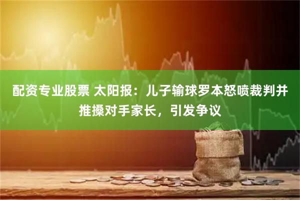 配资专业股票 太阳报:儿子输球罗本怒喷裁判并推搡对手家长,引发争议