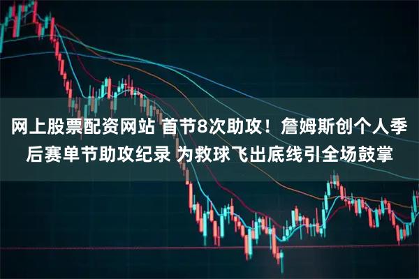 网上股票配资网站 首节8次助攻！詹姆斯创个人季后赛单节助攻纪录 为救球飞出底线引全场鼓掌