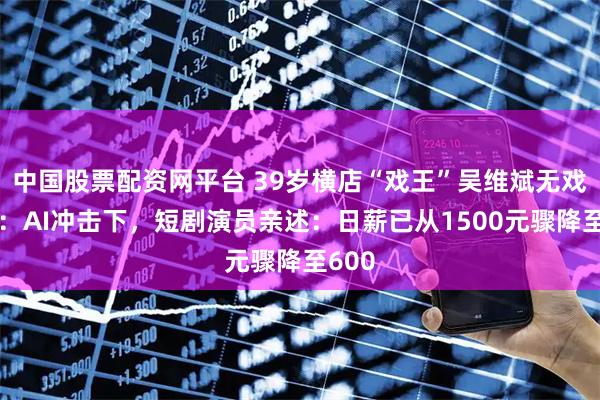 中国股票配资网平台 39岁横店“戏王”吴维斌无戏可拍：AI冲击下，短剧演员亲述：日薪已从1500元骤降至600