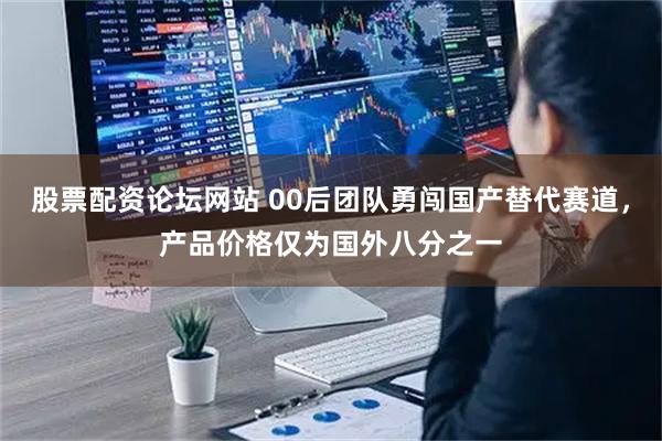 股票配资论坛网站 00后团队勇闯国产替代赛道，产品价格仅为国外八分之一