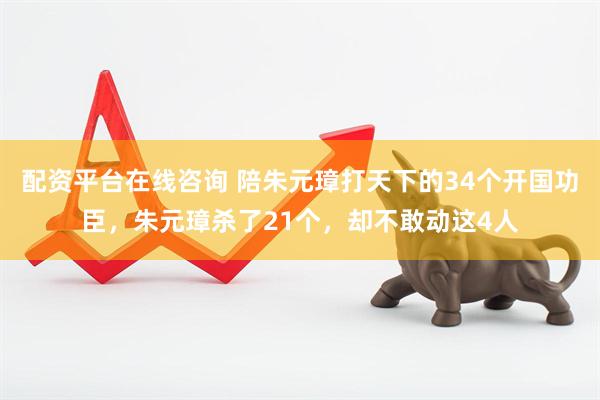 配资平台在线咨询 陪朱元璋打天下的34个开国功臣，朱元璋杀了21个，却不敢动这4人
