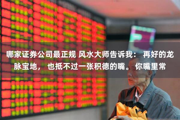 哪家证券公司最正规 风水大师告诉我： 再好的龙脉宝地， 也抵不过一张积德的嘴。 你嘴里常