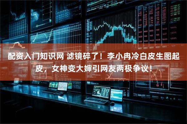 配资入门知识网 滤镜碎了！李小冉冷白皮生图起皮，女神变大婶引网友两极争议！