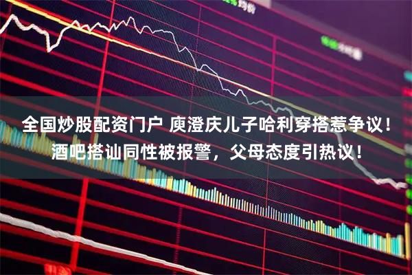 全国炒股配资门户 庾澄庆儿子哈利穿搭惹争议！酒吧搭讪同性被报警，父母态度引热议！
