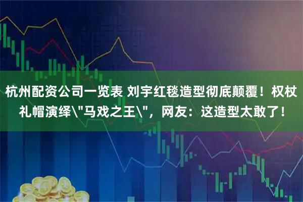 杭州配资公司一览表 刘宇红毯造型彻底颠覆！权杖礼帽演绎＂马戏之王＂，网友：这造型太敢了！
