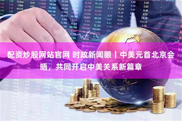 配资炒股网站官网 时政新闻眼丨中美元首北京会晤，共同开启中美关系新篇章