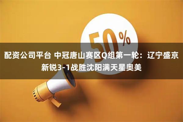 配资公司平台 中冠唐山赛区Q组第一轮：辽宁盛京新锐3-1战胜沈阳满天星奥美
