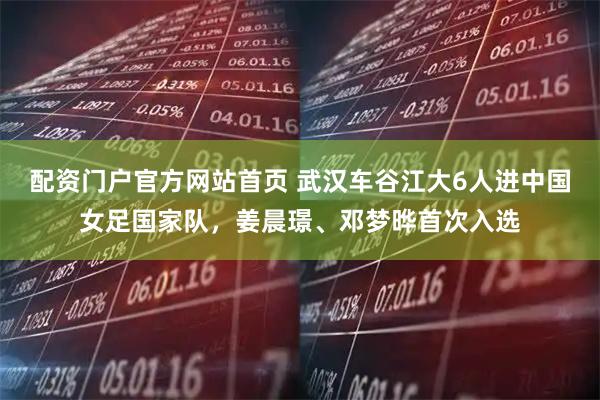 配资门户官方网站首页 武汉车谷江大6人进中国女足国家队，姜晨璟、邓梦晔首次入选