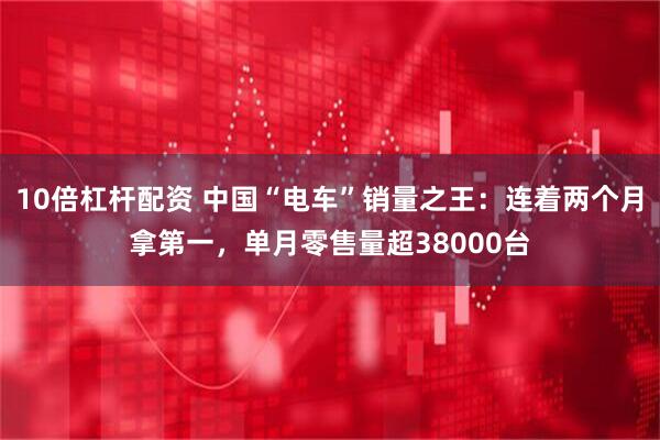 10倍杠杆配资 中国“电车”销量之王:连着两个月拿第一,单月零售量超38000台