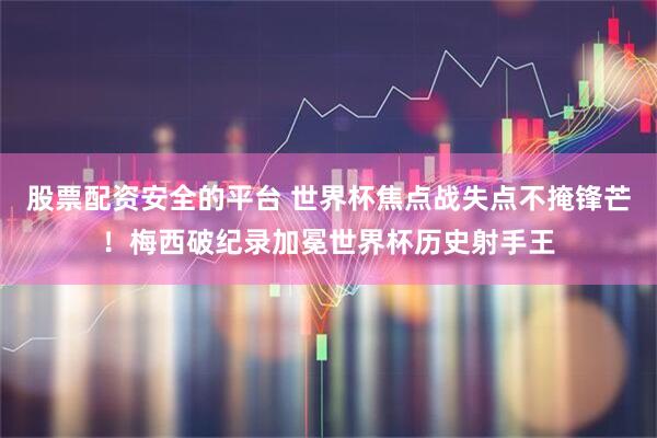 股票配资安全的平台 世界杯焦点战失点不掩锋芒！梅西破纪录加冕世界杯历史射手王