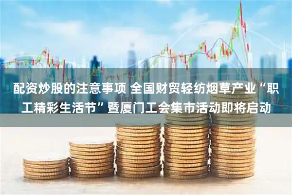 配资炒股的注意事项 全国财贸轻纺烟草产业“职工精彩生活节”暨厦门工会集市活动即将启动