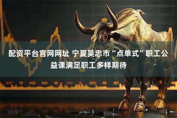配资平台官网网址 宁夏吴忠市“点单式”职工公益课满足职工多样期待