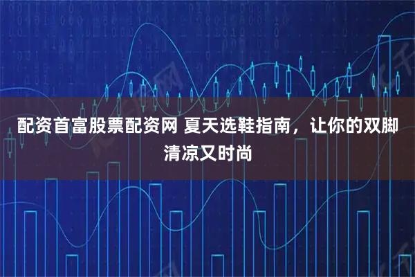配资首富股票配资网 夏天选鞋指南，让你的双脚清凉又时尚