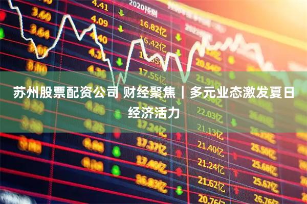 苏州股票配资公司 财经聚焦｜多元业态激发夏日经济活力
