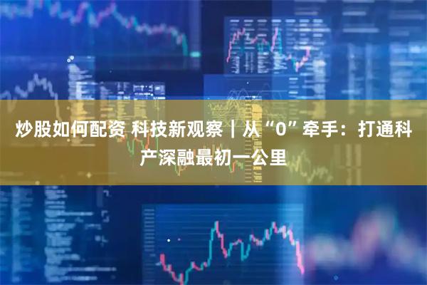 炒股如何配资 科技新观察｜从“0”牵手：打通科产深融最初一公里