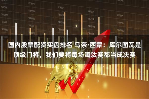 国内股票配资实盘排名 乌奈·西蒙：库尔图瓦是顶级门将，我们要将每场淘汰赛都当成决赛