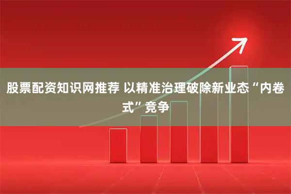 股票配资知识网推荐 以精准治理破除新业态“内卷式”竞争