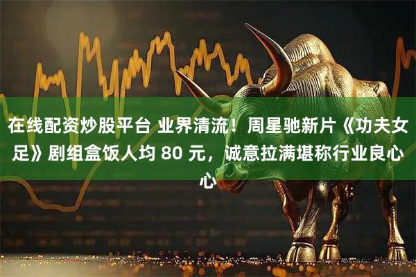 在线配资炒股平台 业界清流！周星驰新片《功夫女足》剧组盒饭人均 80 元，诚意拉满堪称行业良心