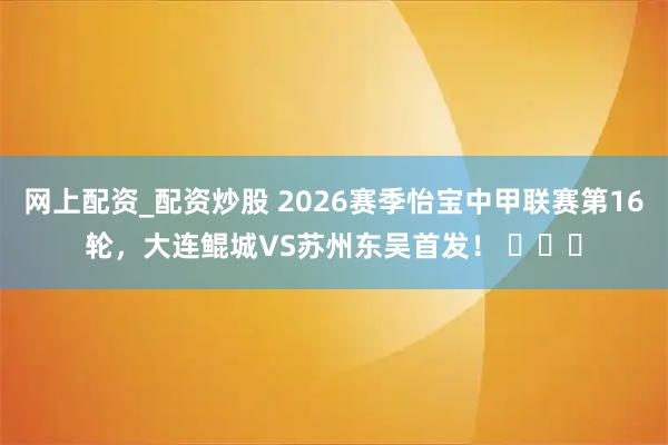 网上配资_配资炒股 2026赛季怡宝中甲联赛第16轮，大连鲲城VS苏州东吴首发！ ​​​