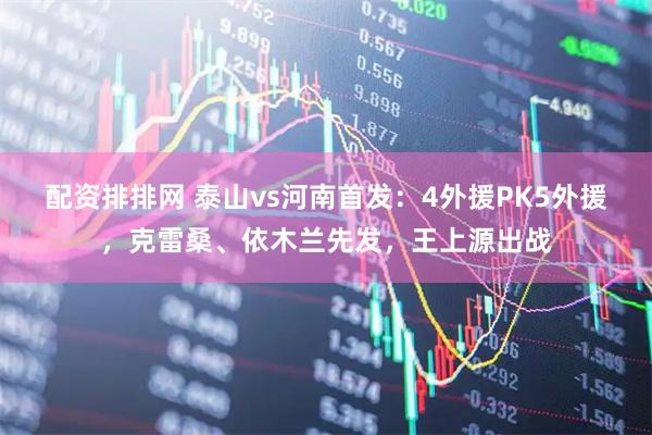 配资排排网 泰山vs河南首发：4外援PK5外援，克雷桑、依木兰先发，王上源出战