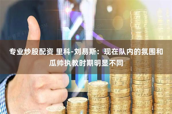 专业炒股配资 里科-刘易斯：现在队内的氛围和瓜帅执教时期明显不同