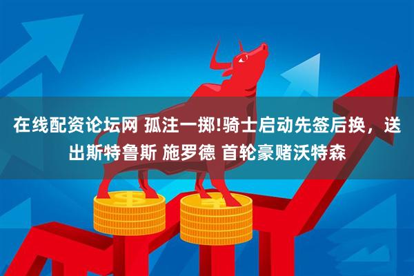在线配资论坛网 孤注一掷!骑士启动先签后换，送出斯特鲁斯 施罗德 首轮豪赌沃特森