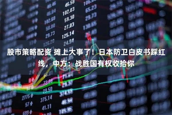 股市策略配资 摊上大事了！日本防卫白皮书踩红线，中方：战胜国有权收拾你