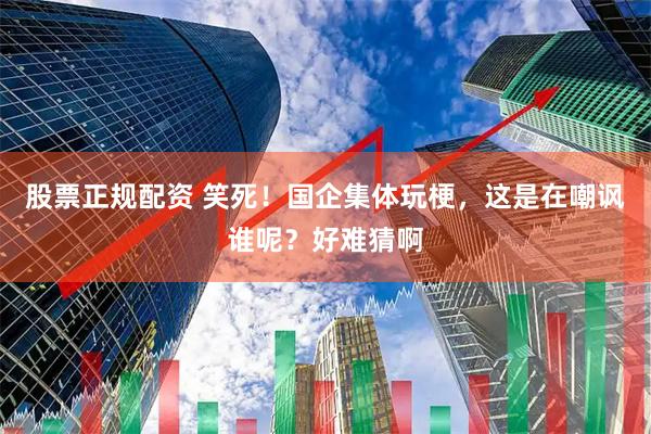 股票正规配资 笑死！国企集体玩梗，这是在嘲讽谁呢？好难猜啊