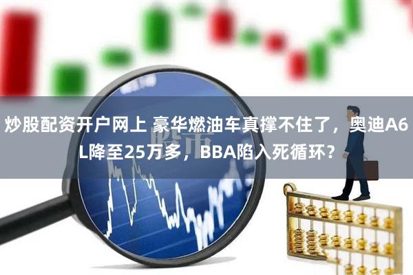 炒股配资开户网上 豪华燃油车真撑不住了，奥迪A6L降至25万多，BBA陷入死循环？
